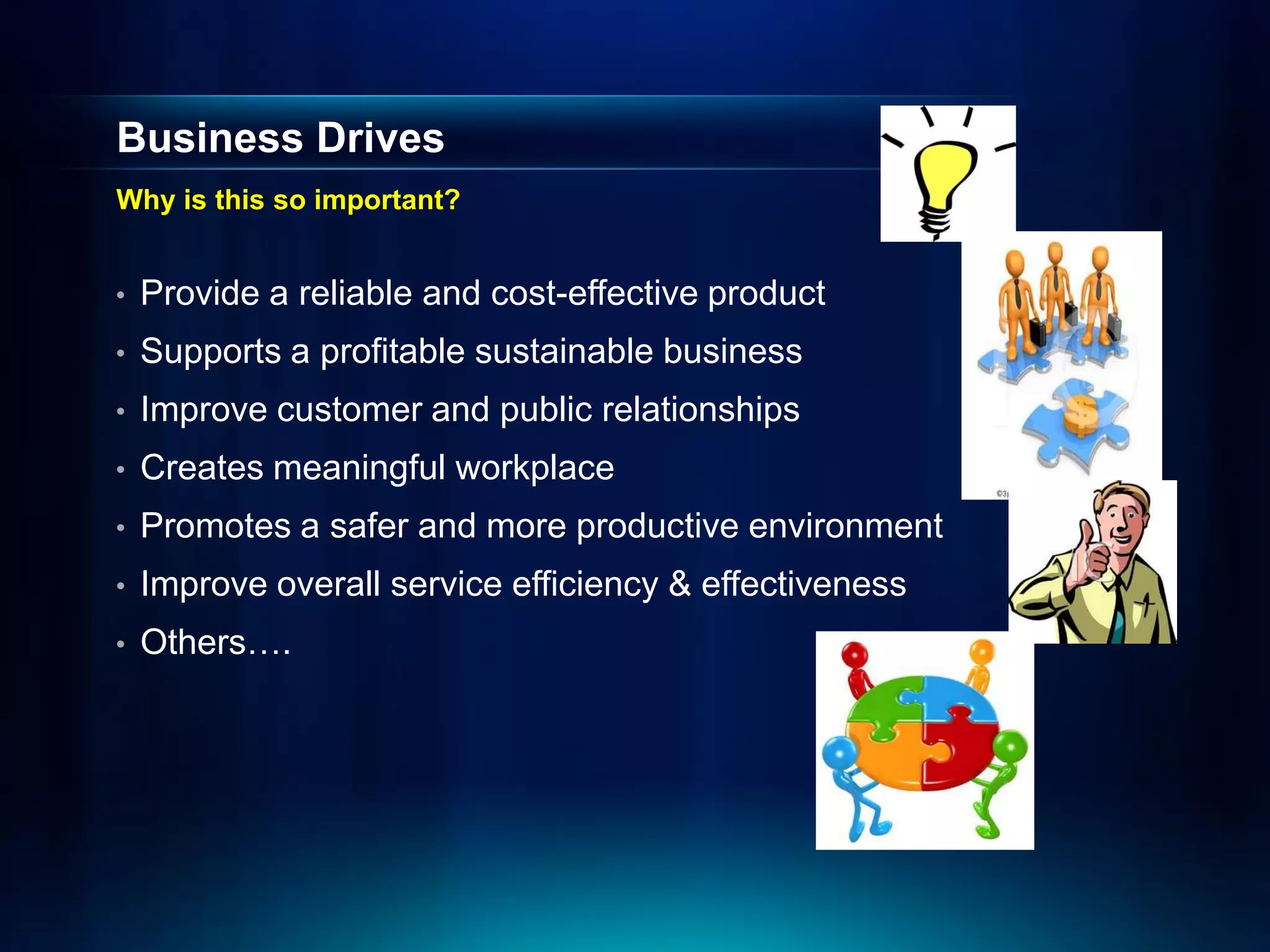 Business Drives
Why is this so important?


•   Provide a reliable and cost-effective product
•   Supports a profitable sustainable business
•   Improve customer and public relationships
•   Creates meaningful workplace
•   Promotes a safer and more productive environment
•   Improve overall service efficiency & effectiveness
•   Others….
 