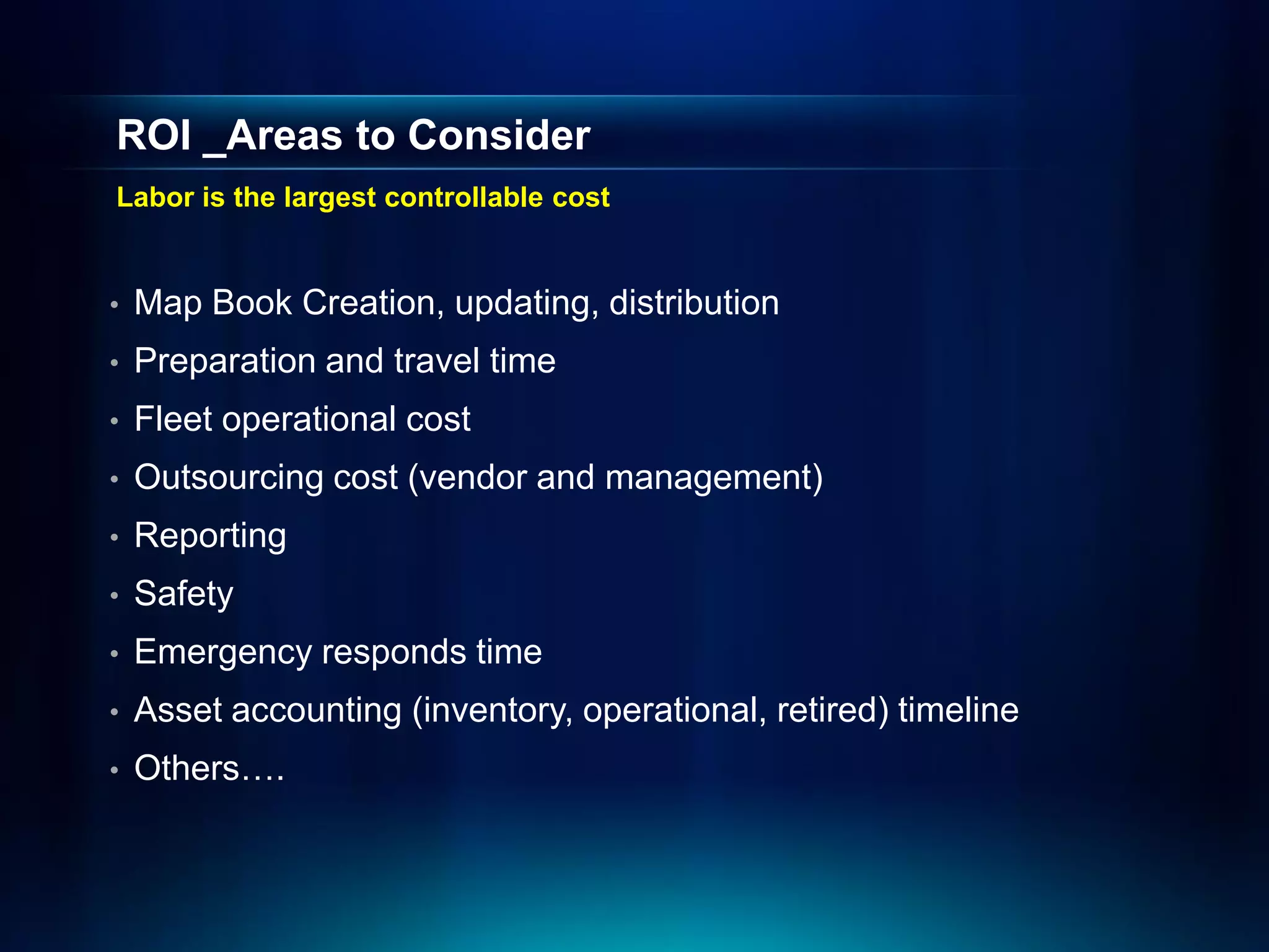 ROI _Areas to Consider
Labor is the largest controllable cost


•   Map Book Creation, updating, distribution
•   Preparation and travel time
•   Fleet operational cost
•   Outsourcing cost (vendor and management)
•   Reporting
•   Safety
•   Emergency responds time
•   Asset accounting (inventory, operational, retired) timeline
•   Others….
 