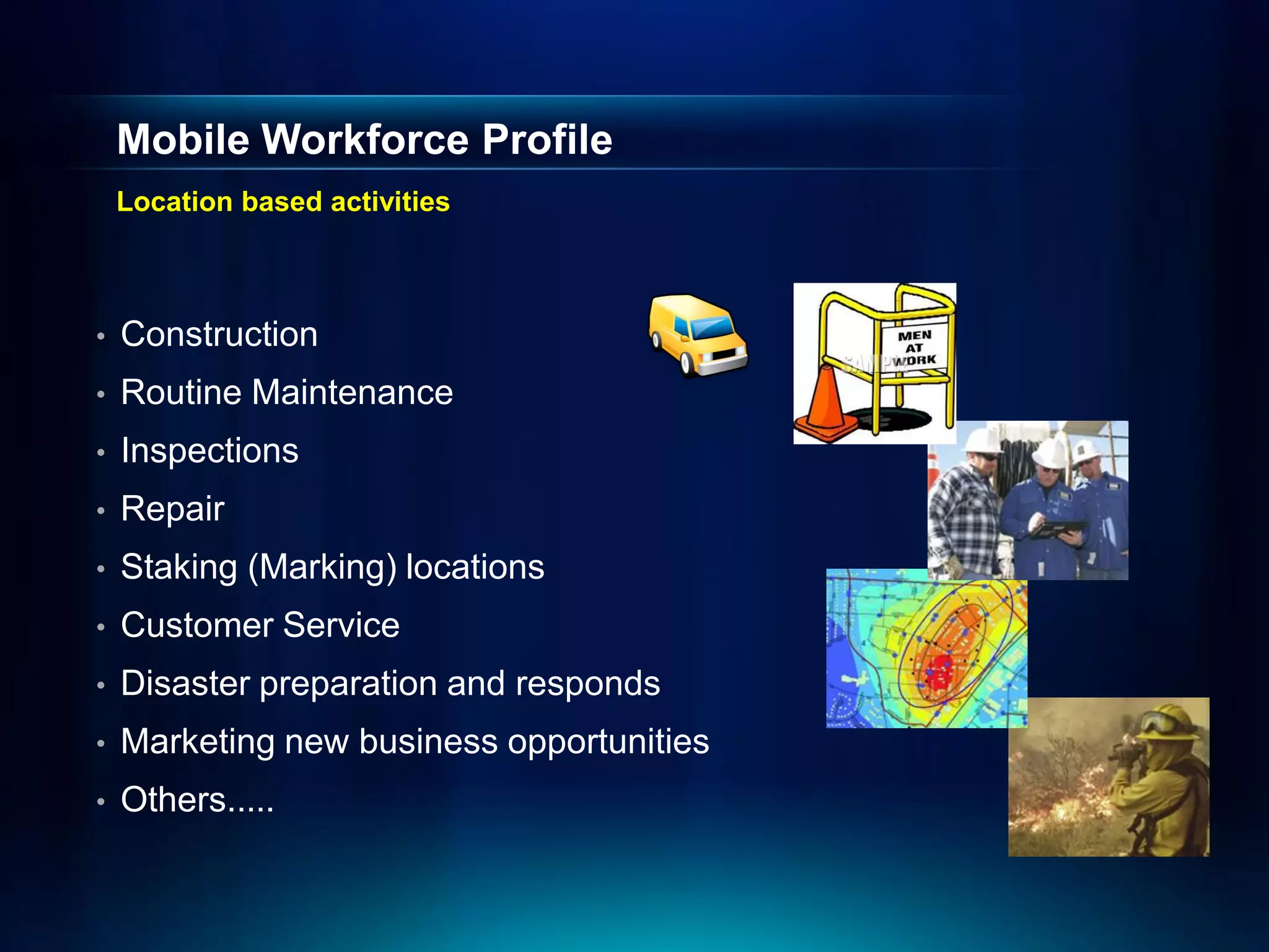 Mobile Workforce Profile
    Location based activities



•   Construction
•   Routine Maintenance
•   Inspections
•   Repair
•   Staking (Marking) locations
•   Customer Service
•   Disaster preparation and responds
•   Marketing new business opportunities
•   Others.....
 