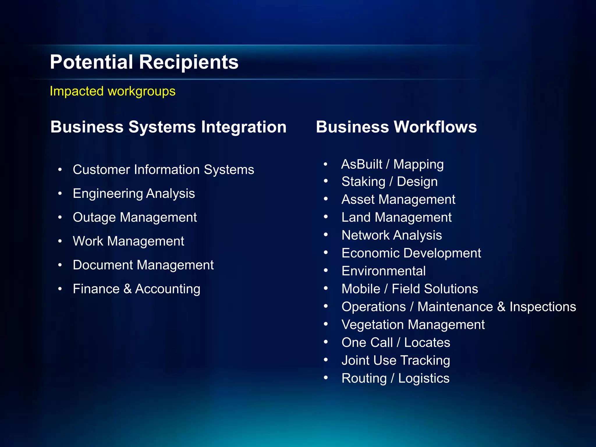 Potential Recipients
Impacted workgroups

Business Systems Integration      Business Workflows

 • Customer Information Systems   •   AsBuilt / Mapping
                                  •   Staking / Design
 • Engineering Analysis           •   Asset Management
 • Outage Management              •   Land Management
 • Work Management                •   Network Analysis
                                  •   Economic Development
 • Document Management            •   Environmental
 • Finance & Accounting           •   Mobile / Field Solutions
                                  •   Operations / Maintenance & Inspections
                                  •   Vegetation Management
                                  •   One Call / Locates
                                  •   Joint Use Tracking
                                  •   Routing / Logistics
 