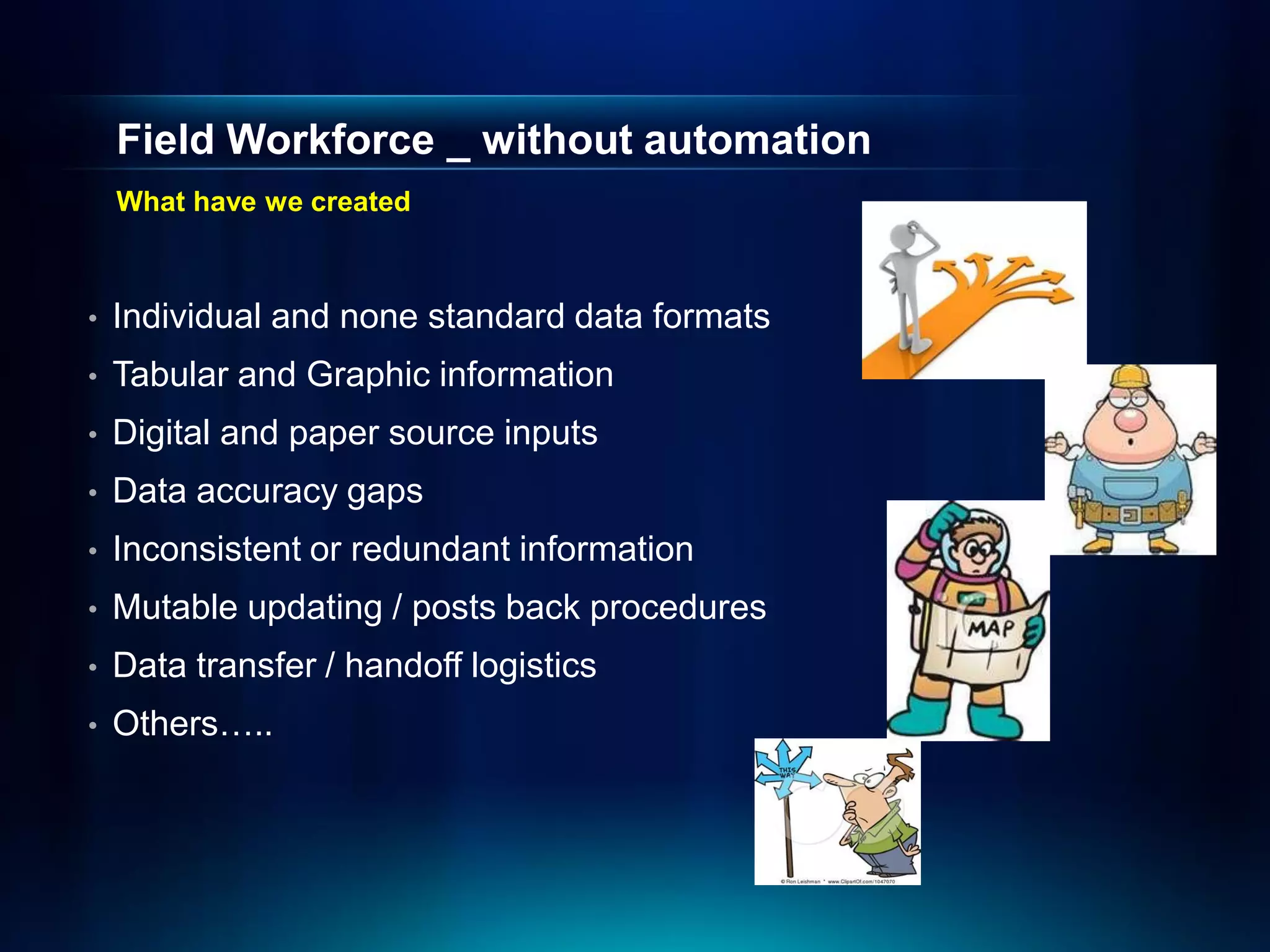 Field Workforce _ without automation
    What have we created



•   Individual and none standard data formats
•   Tabular and Graphic information
•   Digital and paper source inputs
•   Data accuracy gaps
•   Inconsistent or redundant information
•   Mutable updating / posts back procedures
•   Data transfer / handoff logistics
•   Others…..
 
