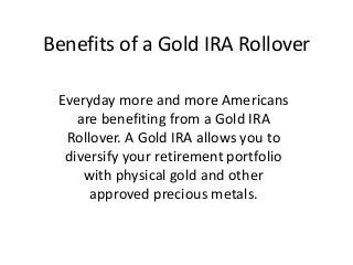 Benefits of a Gold IRA Rollover

 Everyday more and more Americans
    are benefiting from a Gold IRA
  Rollover. A Gold IRA allows you to
  diversify your retirement portfolio
     with physical gold and other
      approved precious metals.
 