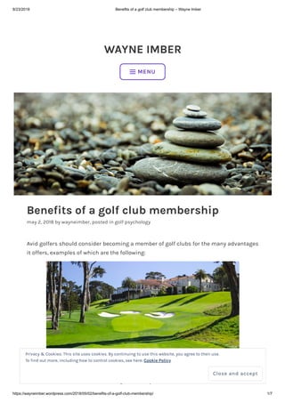 8/23/2018 Benefits of a golf club membership – Wayne Imber
https://wayneimber.wordpress.com/2018/05/02/benefits-of-a-golf-club-membership/ 1/7
WAYNE IMBER
Benefits of a golf club membership
may 2, 2018 by wayneimber, posted in golf psychology
Avid golfers should consider becoming a member of golf clubs for the many advantages
it offers, examples of which are the following:
Image source: olyclub.com
 MENU
Privacy & Cookies: This site uses cookies. By continuing to use this website, you agree to their use.
To find out more, including how to control cookies, see here: Cookie Policy
Close and accept
 
