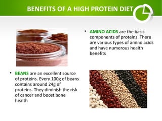 BENEFITS OF A HIGH PROTEIN DIET




BEANS are an excellent source
of proteins. Every 100g of beans
contains around 24g of
proteins. They diminish the risk
of cancer and boost bone
health

AMINO ACIDS are the basic
components of proteins. There
are various types of amino acids
and have numerous health
benefits

 