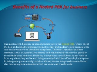 The most recent discovery in telecom technology is the Hosted PBX. This is one of
the best and refined telephone systems for small and medium sized business with
very less investment on telephone equipment. The most important and best
attribute is that all systems are operated and maintained by the service provider.
Hosted PBX gives immense flexibility to employees to work from home, hotel or
from any where they are located being connected with the office telephone system.
In this system you can easily transfer calls and start or setup conference calls and
also have auto phone attendant which can assist and transfer calls.
 