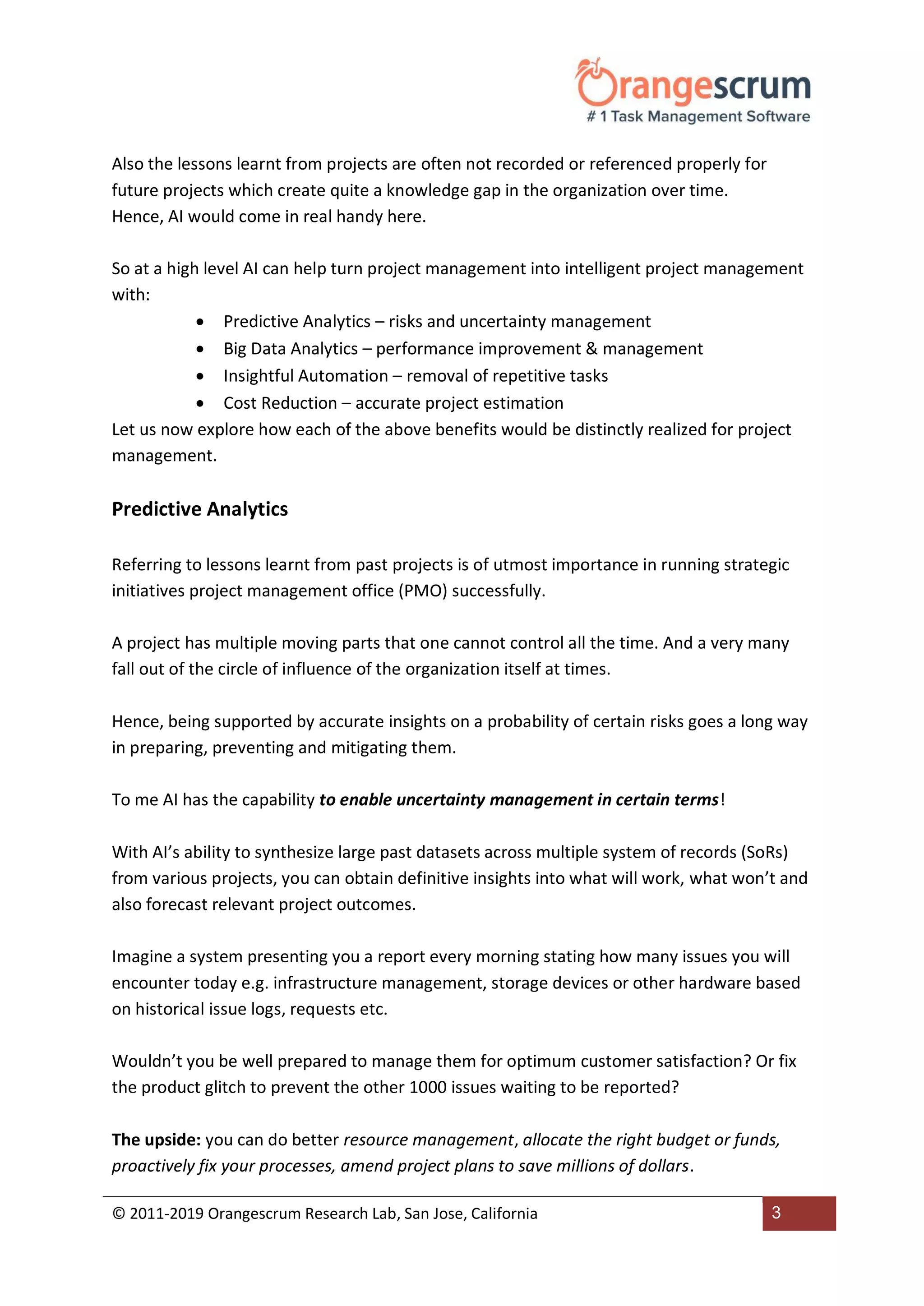 © 2011-2019 Orangescrum Research Lab, San Jose, California 3
Also the lessons learnt from projects are often not recorded or referenced properly for
future projects which create quite a knowledge gap in the organization over time.
Hence, AI would come in real handy here.
So at a high level AI can help turn project management into intelligent project management
with:
 Predictive Analytics – risks and uncertainty management
 Big Data Analytics – performance improvement & management
 Insightful Automation – removal of repetitive tasks
 Cost Reduction – accurate project estimation
Let us now explore how each of the above benefits would be distinctly realized for project
management.
Predictive Analytics
Referring to lessons learnt from past projects is of utmost importance in running strategic
initiatives project management office (PMO) successfully.
A project has multiple moving parts that one cannot control all the time. And a very many
fall out of the circle of influence of the organization itself at times.
Hence, being supported by accurate insights on a probability of certain risks goes a long way
in preparing, preventing and mitigating them.
To me AI has the capability to enable uncertainty management in certain terms!
With AI’s ability to synthesize large past datasets across multiple system of records (SoRs)
from various projects, you can obtain definitive insights into what will work, what won’t and
also forecast relevant project outcomes.
Imagine a system presenting you a report every morning stating how many issues you will
encounter today e.g. infrastructure management, storage devices or other hardware based
on historical issue logs, requests etc.
Wouldn’t you be well prepared to manage them for optimum customer satisfaction? Or fix
the product glitch to prevent the other 1000 issues waiting to be reported?
The upside: you can do better resource management, allocate the right budget or funds,
proactively fix your processes, amend project plans to save millions of dollars.
 
