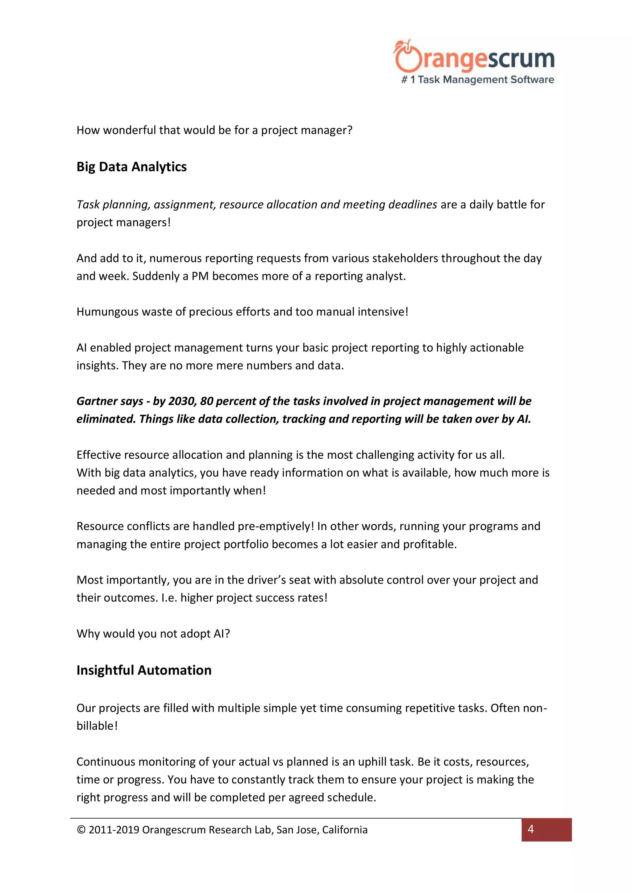 © 2011-2019 Orangescrum Research Lab, San Jose, California 4
How wonderful that would be for a project manager?
Big Data Analytics
Task planning, assignment, resource allocation and meeting deadlines are a daily battle for
project managers!
And add to it, numerous reporting requests from various stakeholders throughout the day
and week. Suddenly a PM becomes more of a reporting analyst.
Humungous waste of precious efforts and too manual intensive!
AI enabled project management turns your basic project reporting to highly actionable
insights. They are no more mere numbers and data.
Gartner says - by 2030, 80 percent of the tasks involved in project management will be
eliminated. Things like data collection, tracking and reporting will be taken over by AI.
Effective resource allocation and planning is the most challenging activity for us all.
With big data analytics, you have ready information on what is available, how much more is
needed and most importantly when!
Resource conflicts are handled pre-emptively! In other words, running your programs and
managing the entire project portfolio becomes a lot easier and profitable.
Most importantly, you are in the driver’s seat with absolute control over your project and
their outcomes. I.e. higher project success rates!
Why would you not adopt AI?
Insightful Automation
Our projects are filled with multiple simple yet time consuming repetitive tasks. Often non-
billable!
Continuous monitoring of your actual vs planned is an uphill task. Be it costs, resources,
time or progress. You have to constantly track them to ensure your project is making the
right progress and will be completed per agreed schedule.
 