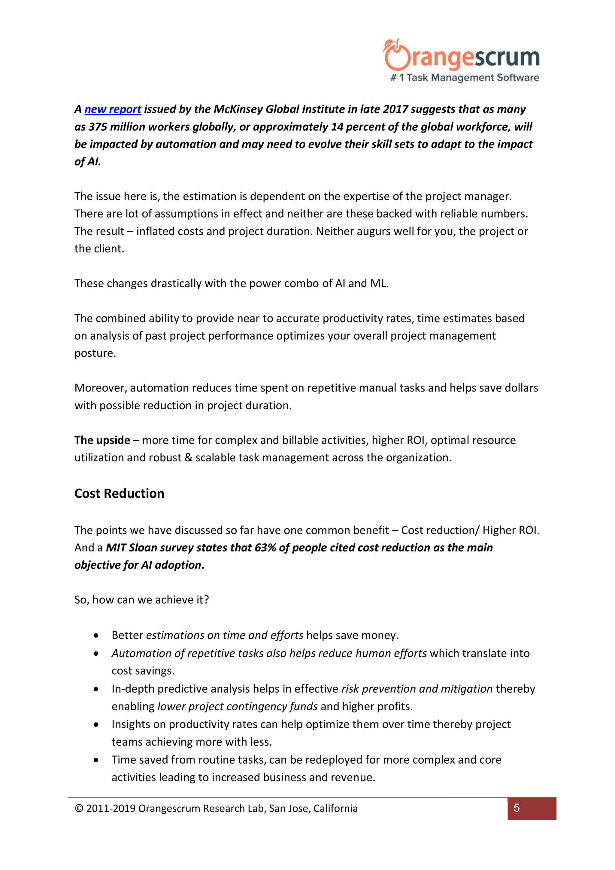 © 2011-2019 Orangescrum Research Lab, San Jose, California 5
A new report issued by the McKinsey Global Institute in late 2017 suggests that as many
as 375 million workers globally, or approximately 14 percent of the global workforce, will
be impacted by automation and may need to evolve their skill sets to adapt to the impact
of AI.
The issue here is, the estimation is dependent on the expertise of the project manager.
There are lot of assumptions in effect and neither are these backed with reliable numbers.
The result – inflated costs and project duration. Neither augurs well for you, the project or
the client.
These changes drastically with the power combo of AI and ML.
The combined ability to provide near to accurate productivity rates, time estimates based
on analysis of past project performance optimizes your overall project management
posture.
Moreover, automation reduces time spent on repetitive manual tasks and helps save dollars
with possible reduction in project duration.
The upside – more time for complex and billable activities, higher ROI, optimal resource
utilization and robust & scalable task management across the organization.
Cost Reduction
The points we have discussed so far have one common benefit – Cost reduction/ Higher ROI.
And a MIT Sloan survey states that 63% of people cited cost reduction as the main
objective for AI adoption.
So, how can we achieve it?
 Better estimations on time and efforts helps save money.
 Automation of repetitive tasks also helps reduce human efforts which translate into
cost savings.
 In-depth predictive analysis helps in effective risk prevention and mitigation thereby
enabling lower project contingency funds and higher profits.
 Insights on productivity rates can help optimize them over time thereby project
teams achieving more with less.
 Time saved from routine tasks, can be redeployed for more complex and core
activities leading to increased business and revenue.
 