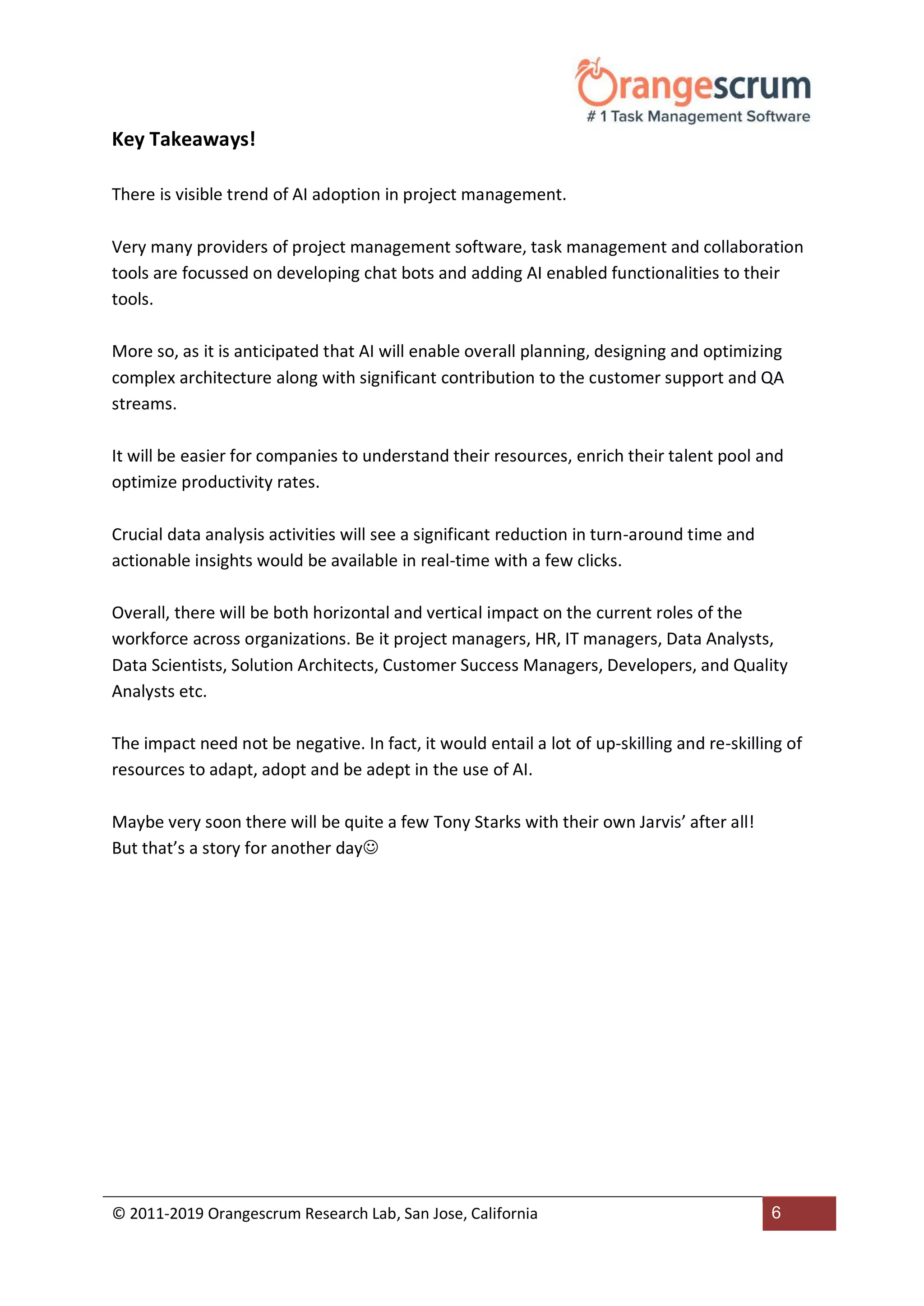 © 2011-2019 Orangescrum Research Lab, San Jose, California 6
Key Takeaways!
There is visible trend of AI adoption in project management.
Very many providers of project management software, task management and collaboration
tools are focussed on developing chat bots and adding AI enabled functionalities to their
tools.
More so, as it is anticipated that AI will enable overall planning, designing and optimizing
complex architecture along with significant contribution to the customer support and QA
streams.
It will be easier for companies to understand their resources, enrich their talent pool and
optimize productivity rates.
Crucial data analysis activities will see a significant reduction in turn-around time and
actionable insights would be available in real-time with a few clicks.
Overall, there will be both horizontal and vertical impact on the current roles of the
workforce across organizations. Be it project managers, HR, IT managers, Data Analysts,
Data Scientists, Solution Architects, Customer Success Managers, Developers, and Quality
Analysts etc.
The impact need not be negative. In fact, it would entail a lot of up-skilling and re-skilling of
resources to adapt, adopt and be adept in the use of AI.
Maybe very soon there will be quite a few Tony Starks with their own Jarvis’ after all!
But that’s a story for another day
 