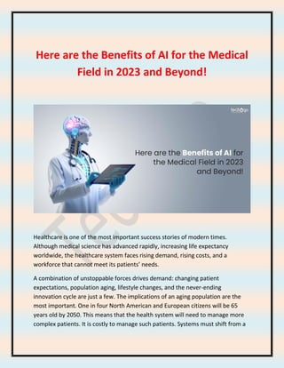 Here are the Benefits of AI for the Medical
Field in 2023 and Beyond!
Healthcare is one of the most important success stories of modern times.
Although medical science has advanced rapidly, increasing life expectancy
worldwide, the healthcare system faces rising demand, rising costs, and a
workforce that cannot meet its patients’ needs.
A combination of unstoppable forces drives demand: changing patient
expectations, population aging, lifestyle changes, and the never-ending
innovation cycle are just a few. The implications of an aging population are the
most important. One in four North American and European citizens will be 65
years old by 2050. This means that the health system will need to manage more
complex patients. It is costly to manage such patients. Systems must shift from a
 
