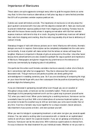 Importance of Manicures
These salons are quite aggressive amongst every other to grab the regular clients so some
may float 1st time free manicure alternatives or half price tag days or some festival provides
like 20% off on providers swindon express pedicure etc.
Cuticles are cared with lotions and oils. The importance of manicures is not only about the
glam quotient connected with it but also with the objective related with it. Nails are manicured
to prevent cheltenham express pedicure them from chipping and cracking. Females have to
deal with the house chores exactly where in ongoing conversation with h2o their swindon
express manicure nails tend to chip of or crack. So going for preliminary manicure will defend
their nails from chipping and cracking. Also the nails may possibly chip of due to deficiency of
calcium in body.
Nowadays images of nails with diverse pictures are in trend. Manicures with stones, thematic
designs are much in requires. Some styles can be completely embedded into the nails some
can be briefly. A coat of polish will make certain that the tattoos or stones will keep there
lengthier. Manicure is important in lifestyle of girls at some point or the other. Like other facial
beauty items advertisements are also created to spotlight the vogue quotient and importance
of Manicure. Newspapers and glamor magazines lay prominence on the relevance of
manicures commercially by displaying ads of nail polishes.
One particular time when each females considers manicure severely is when she is likely to
be in concentrate right after her engagement. They like to showcase their seriously
decorated nails. Though manicure and pedicure parties are slowly getting their
acknowledgment in wedding ceremony year. So if you are considering of comparing the rings
on your close friends finger with yours then subsequent time be positive of presenting nicely
polished digits the following time.
If you are interested in pampering oneself either even though you are on vacation or
throughout a busy week, a manicure can be a wonderful option. There are several
advantages to this pampering treatment and it can be a great way to present yourself some
TLC when you need it most. When you're looking for a soothing manicure, Vancouver can be
a wonderful town for just that. With a lot of alternatives of numerous treatment options, you
are certain to locate the excellent way to chill out and make your arms seem lovelier than at
any time. It can be a fantastic way to put together for a unique occasion, lessen pressure,
take treatment of your pores and skin, and even pamper yourself.
When you want to indulge in a pampering treatment, a nail salon can give you several superb
choices. You can select a exciting color to accessorize with, or decide on an sophisticated
variety to set off your search for a special situation. If you are on getaway and looking for a
manicure, Vancouver can be the area to be. With numerous superb salons to choose from,
it's easy to discover the ideal treatment for your individual needs. Whether or not you want a
 