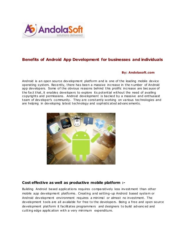Benefits of Android App Development for businesses and individuals
By: Andolasoft.com
Android is an open source development platform and is one of the leading mobile device
operating system. Recently, there has been a massive increase in the number of Android
app developers. Some of the obvious reasons behind this prolific increase are because of
the fact that, it enables developers to explore its potential without the need of availing
copyrights and permissions. Android development is backed by a massive and enthusiast
team of developer’s community. They are constantly working on various technologies and
are helping in developing latest technology and sophisticated advancements.
Cost effective as well as productive mobile platform :-
Building Android based applications requires comparatively less investment than other
mobile app development platforms. Creating and setting-up Android based system or
Android development environment requires a minimal or almost no investment. The
development tools are all available for free to the developers. Being a free and open source
development platform it facilitates programmers and designers to build advanced and
cutting edge application with a very minimum expenditure.
 
