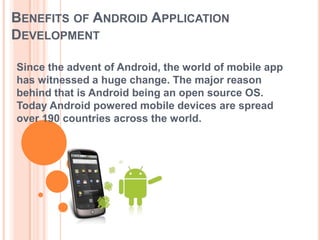 BENEFITS OF ANDROID APPLICATION
DEVELOPMENT
Since the advent of Android, the world of mobile app
has witnessed a huge change. The major reason
behind that is Android being an open source OS.
Today Android powered mobile devices are spread
over 190 countries across the world.

 