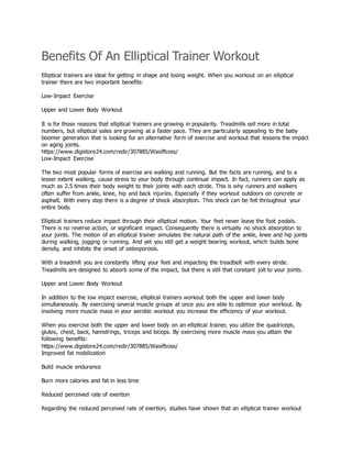 Benefits Of An Elliptical Trainer Workout
Elliptical trainers are ideal for getting in shape and losing weight. When you workout on an elliptical
trainer there are two important benefits:
Low-Impact Exercise
Upper and Lower Body Workout
It is for those reasons that elliptical trainers are growing in popularity. Treadmills sell more in total
numbers, but elliptical sales are growing at a faster pace. They are particularly appealing to the baby
boomer generation that is looking for an alternative form of exercise and workout that lessens the impact
on aging joints.
https://www.digistore24.com/redir/307885/Wasifboss/
Low-Impact Exercise
The two most popular forms of exercise are walking and running. But the facts are running, and to a
lesser extent walking, cause stress to your body through continual impact. In fact, runners can apply as
much as 2.5 times their body weight to their joints with each stride. This is why runners and walkers
often suffer from ankle, knee, hip and back injuries. Especially if they workout outdoors on concrete or
asphalt. With every step there is a degree of shock absorption. This shock can be felt throughout your
entire body.
Elliptical trainers reduce impact through their elliptical motion. Your feet never leave the foot pedals.
There is no reverse action, or significant impact. Consequently there is virtually no shock absorption to
your joints. The motion of an elliptical trainer simulates the natural path of the ankle, knee and hip joints
during walking, jogging or running. And yet you still get a weight bearing workout, which builds bone
density, and inhibits the onset of osteoporosis.
With a treadmill you are constantly lifting your feet and impacting the treadbelt with every stride.
Treadmills are designed to absorb some of the impact, but there is still that constant jolt to your joints.
Upper and Lower Body Workout
In addition to the low impact exercise, elliptical trainers workout both the upper and lower body
simultaneously. By exercising several muscle groups at once you are able to optimize your workout. By
involving more muscle mass in your aerobic workout you increase the efficiency of your workout.
When you exercise both the upper and lower body on an elliptical trainer, you utilize the quadriceps,
glutes, chest, back, hamstrings, triceps and biceps. By exercising more muscle mass you attain the
following benefits:
https://www.digistore24.com/redir/307885/Wasifboss/
Improved fat mobilization
Build muscle endurance
Burn more calories and fat in less time
Reduced perceived rate of exertion
Regarding the reduced perceived rate of exertion, studies have shown that an elliptical trainer workout
 