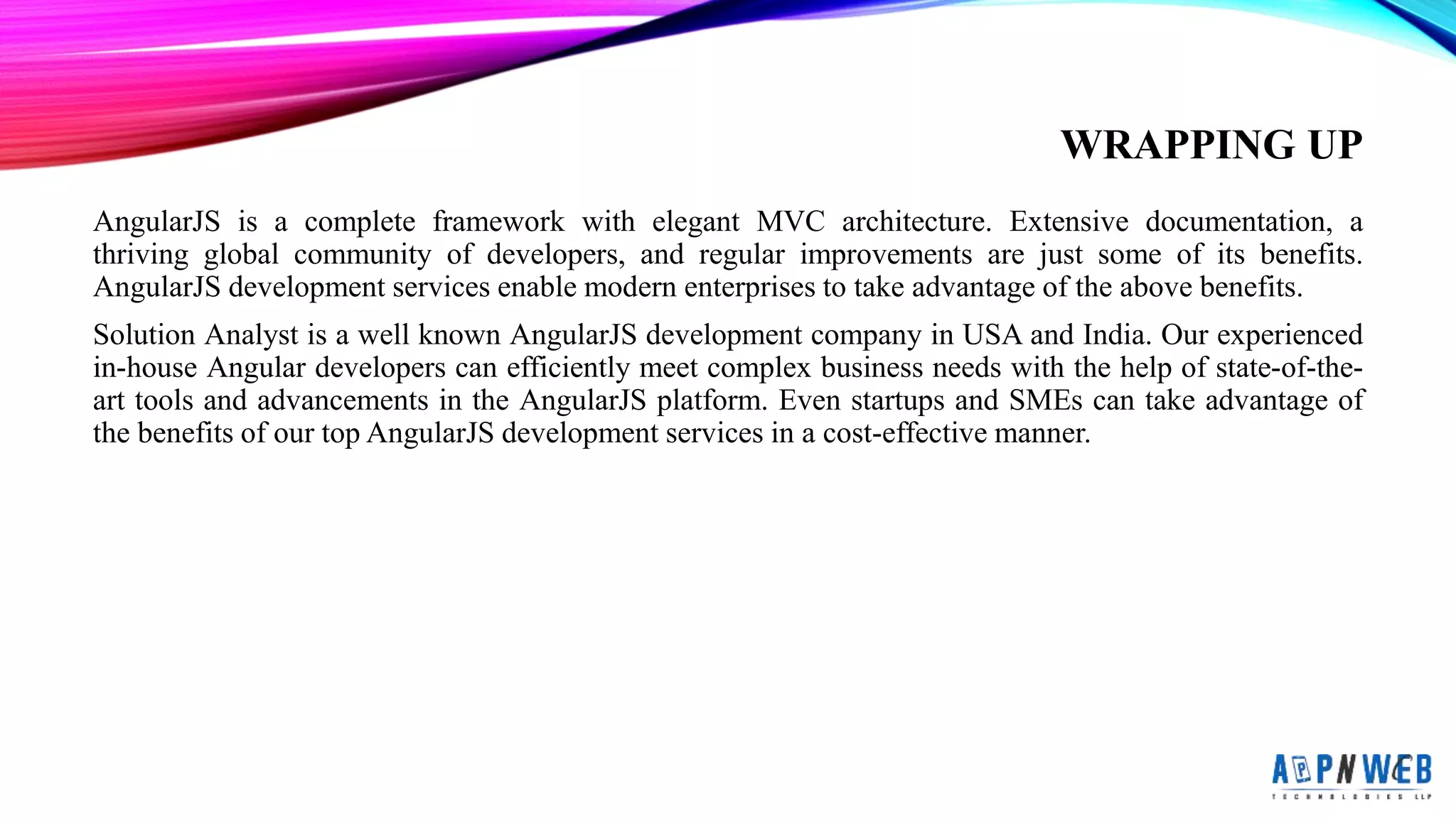 WRAPPING UP
AngularJS is a complete framework with elegant MVC architecture. Extensive documentation, a
thriving global community of developers, and regular improvements are just some of its benefits.
AngularJS development services enable modern enterprises to take advantage of the above benefits.
Solution Analyst is a well known AngularJS development company in USA and India. Our experienced
in-house Angular developers can efficiently meet complex business needs with the help of state-of-the-
art tools and advancements in the AngularJS platform. Even startups and SMEs can take advantage of
the benefits of our top AngularJS development services in a cost-effective manner.
 