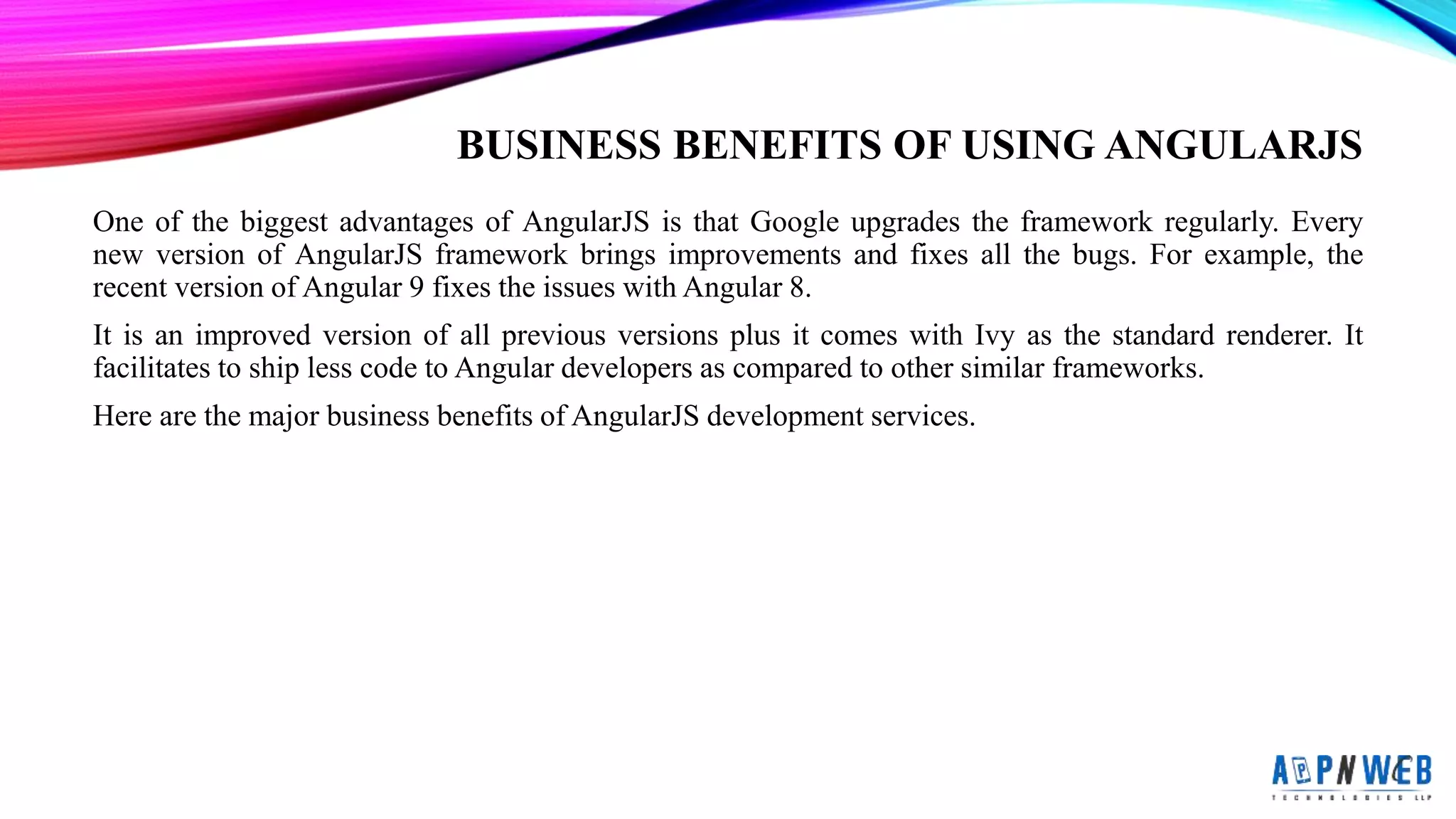 BUSINESS BENEFITS OF USING ANGULARJS
One of the biggest advantages of AngularJS is that Google upgrades the framework regularly. Every
new version of AngularJS framework brings improvements and fixes all the bugs. For example, the
recent version of Angular 9 fixes the issues with Angular 8.
It is an improved version of all previous versions plus it comes with Ivy as the standard renderer. It
facilitates to ship less code to Angular developers as compared to other similar frameworks.
Here are the major business benefits of AngularJS development services.
 
