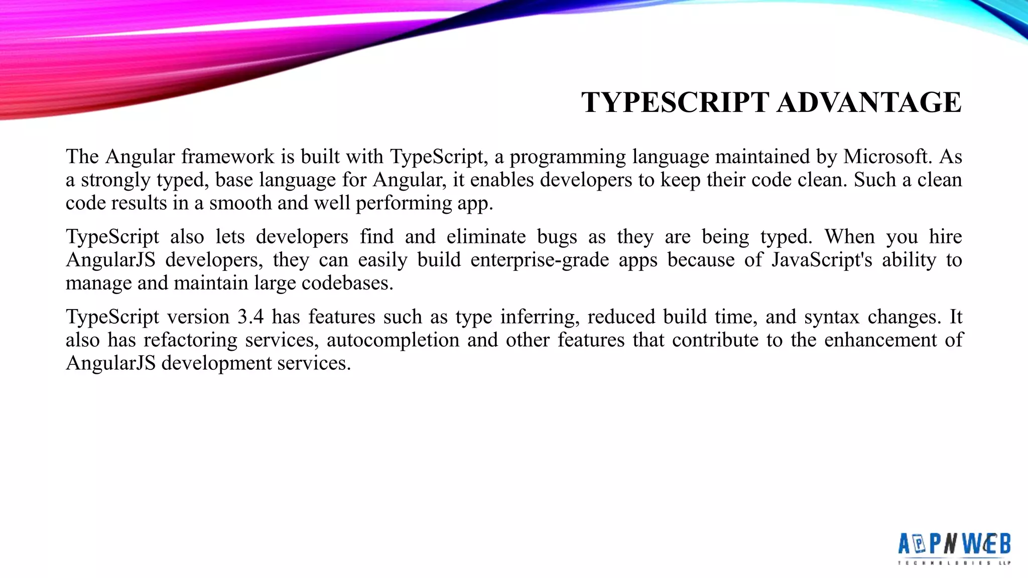 TYPESCRIPT ADVANTAGE
The Angular framework is built with TypeScript, a programming language maintained by Microsoft. As
a strongly typed, base language for Angular, it enables developers to keep their code clean. Such a clean
code results in a smooth and well performing app.
TypeScript also lets developers find and eliminate bugs as they are being typed. When you hire
AngularJS developers, they can easily build enterprise-grade apps because of JavaScript&#x27;s ability to
manage and maintain large codebases.
TypeScript version 3.4 has features such as type inferring, reduced build time, and syntax changes. It
also has refactoring services, autocompletion and other features that contribute to the enhancement of
AngularJS development services.
 