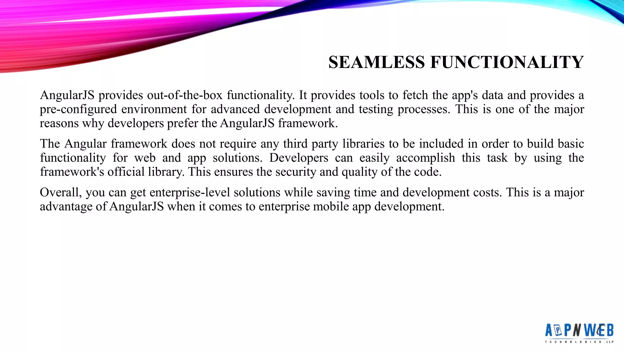 SEAMLESS FUNCTIONALITY
AngularJS provides out-of-the-box functionality. It provides tools to fetch the app&#x27;s data and provides a
pre-configured environment for advanced development and testing processes. This is one of the major
reasons why developers prefer the AngularJS framework.
The Angular framework does not require any third party libraries to be included in order to build basic
functionality for web and app solutions. Developers can easily accomplish this task by using the
framework&#x27;s official library. This ensures the security and quality of the code.
Overall, you can get enterprise-level solutions while saving time and development costs. This is a major
advantage of AngularJS when it comes to enterprise mobile app development.
 