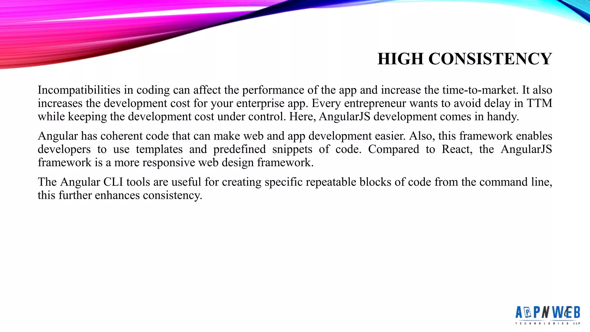HIGH CONSISTENCY
Incompatibilities in coding can affect the performance of the app and increase the time-to-market. It also
increases the development cost for your enterprise app. Every entrepreneur wants to avoid delay in TTM
while keeping the development cost under control. Here, AngularJS development comes in handy.
Angular has coherent code that can make web and app development easier. Also, this framework enables
developers to use templates and predefined snippets of code. Compared to React, the AngularJS
framework is a more responsive web design framework.
The Angular CLI tools are useful for creating specific repeatable blocks of code from the command line,
this further enhances consistency.
 