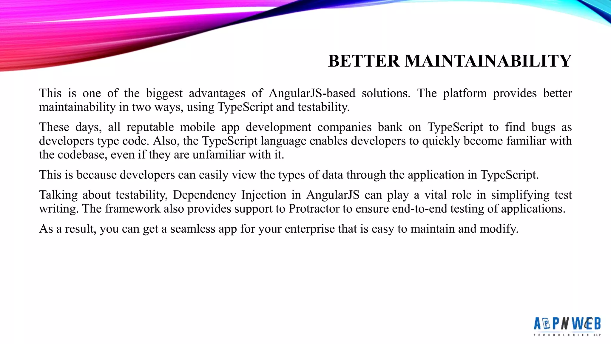 BETTER MAINTAINABILITY
This is one of the biggest advantages of AngularJS-based solutions. The platform provides better
maintainability in two ways, using TypeScript and testability.
These days, all reputable mobile app development companies bank on TypeScript to find bugs as
developers type code. Also, the TypeScript language enables developers to quickly become familiar with
the codebase, even if they are unfamiliar with it.
This is because developers can easily view the types of data through the application in TypeScript.
Talking about testability, Dependency Injection in AngularJS can play a vital role in simplifying test
writing. The framework also provides support to Protractor to ensure end-to-end testing of applications.
As a result, you can get a seamless app for your enterprise that is easy to maintain and modify.
 