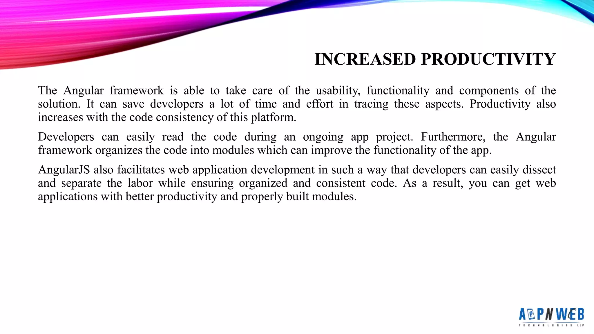 INCREASED PRODUCTIVITY
The Angular framework is able to take care of the usability, functionality and components of the
solution. It can save developers a lot of time and effort in tracing these aspects. Productivity also
increases with the code consistency of this platform.
Developers can easily read the code during an ongoing app project. Furthermore, the Angular
framework organizes the code into modules which can improve the functionality of the app.
AngularJS also facilitates web application development in such a way that developers can easily dissect
and separate the labor while ensuring organized and consistent code. As a result, you can get web
applications with better productivity and properly built modules.
 