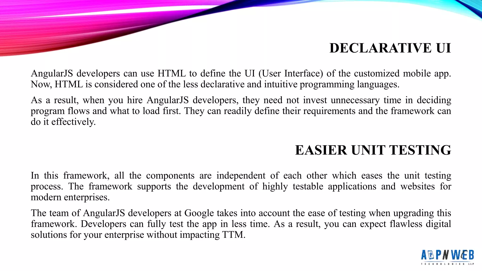 DECLARATIVE UI
AngularJS developers can use HTML to define the UI (User Interface) of the customized mobile app.
Now, HTML is considered one of the less declarative and intuitive programming languages.
As a result, when you hire AngularJS developers, they need not invest unnecessary time in deciding
program flows and what to load first. They can readily define their requirements and the framework can
do it effectively.
EASIER UNIT TESTING
In this framework, all the components are independent of each other which eases the unit testing
process. The framework supports the development of highly testable applications and websites for
modern enterprises.
The team of AngularJS developers at Google takes into account the ease of testing when upgrading this
framework. Developers can fully test the app in less time. As a result, you can expect flawless digital
solutions for your enterprise without impacting TTM.
 