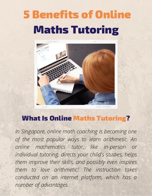 5 Benefits of Online
Maths Tutoring
What Is Online Maths Tutoring?
In Singapore, online math coaching is becoming one
of the most popular ways to learn arithmetic. An
online mathematics tutor, like in-person or
individual tutoring, directs your child's studies, helps
them improve their skills, and possibly even inspires
them to love arithmetic! The instruction takes
conducted on an internet platform, which has a
number of advantages.
 