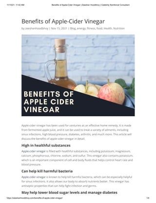 11/15/21, 11:42 AM Benefits of Apple-Cider Vinegar | Zeeshan Hoodbhoy | Celebrity Nutritional Consultant
https://zeeshanhoodbhoy.com/benefits-of-apple-cider-vinegar/ 1/4
Benefits of Apple-Cider Vinegar
by zeeshanhoodbhoy | Nov 15, 2021 | Blog, energy, fitness, food, Health, Nutrition
Apple-cider vinegar has been used for centuries as an effective home remedy. It is made
from fermented apple juice, and it can be used to treat a variety of ailments, including
sinus infections, high blood pressure, diabetes, arthritis, and much more. This article will
discuss the benefits of apple cider vinegar in detail.
High in healthful substances
Apple-cider vinegar is filled with healthful substances, including potassium, magnesium,
calcium, phosphorous, chlorine, sodium, and sulfur. This vinegar also contains potassium,
which is an important component of cell and body fluids that helps control heart rate and
blood pressure.
Can help kill harmful bacteria
Apple-cider vinegar is known to help kill harmful bacteria, which can be especially helpful
for sinus infections. It also allows our body to absorb nutrients better. This vinegar has
antiseptic properties that can help fight infection and germs.
May help lower blood sugar levels and manage diabetes
 