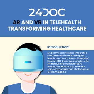 AR AND VR IN TELEHEALTH
TRANSFORMING HEALTHCARE
AR and VR technologies integrated
with telemedicine are reshaping
healthcare. Jointly termed Extended
Reality (XR), these technologies offer
immersive and transformative
healthcare experiences. Here are
some advantages and challenges of
XR technologies.
Introduction:
 