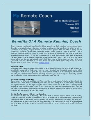 Benefits Of A Remote Running Coach
Improving and running at your best level is a great thing that very few runners experience.
In order to maximize their chances, whether running sprints, an ultra-marathon or a five-
kilometer race, many people choose to train with a group. The benefits of doing so are
numerous. However, even with a training group, many runners reach a plateau. This is
where a personal running coach can give you an edge by giving you the proper tools and
support However, not all of us have the funds and time flexibility to train with a personal
running coach. This is where a remote running coach can help: They give you the same
personalized service as a personal coach, but allow you to train whenever and wherever
you want, and for a fraction of the cost. Here are more details about why more and more
people elect to train with a personal remote coach.
Gain the Edge
A remote coach helps you reach your goal of improving your running by creating a program
specifically designed to help you improve your physical and technical weaknesses while
keeping you motivated. To gain the edge as a runner, nutrition is also an important factor to
consider, so a remote coach should also help reassess your nutrition plan. Basically, he/she
will prevent you from wasting time and energy for little results.
Custom Training Programs
Each runner is different and has a different stride, so each runner’s training plan should be
different too. Also, from a technical point of view, evaluating of your form and performing
the right exercises (in the right way) to remedy any weakness in this area is an important
aspect of your development – and of your coach’s job. Efficient remote coaching services
will offer to evaluate a video of your stride and, if needed, will provide videos of exercises in
order to correct aspects of your technique.
Better Performance without the injuries
In addition to the actual training, the tools that a remote coach offers include video,
nutrition guidance, and race preparation. But it is important to remember that most injuries
happen because of a training load increasing too quickly and/or poor recovery. Whether you
are a beginner or have been training for many years, an individualized plan to progressively
increase your training and performance is essential to remain healthy and be able to keep
training.
 