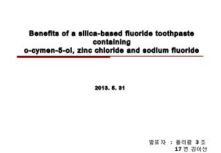 Benefits of a silica-based fluoride toothpaste
containing
o-cymen-5-ol, zinc chloride and sodium fluoride
2013. 5. 31
발표자 : 폴리클 3 조
17 번 김이산
 