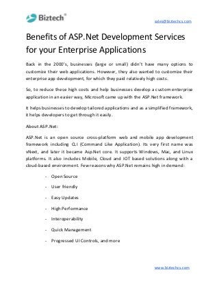 sales@biztechcs.com
Benefits of ASP.Net Development Services
for your Enterprise Applications
Back in the 2000's, businesses (large or small) didn’t have many options to
customize their web applications. However, they also wanted to customize their
enterprise app development, for which they paid relatively high costs.
So, to reduce these high costs and help businesses develop a custom enterprise
application in an easier way, Microsoft came up with the ASP.Net framework.
It helps businesses to develop tailored applications and as a simplified framework,
it helps developers to get through it easily.
About ASP.Net:
ASP.Net is an open source cross-platform web and mobile app development
framework including CLI (Command Like Application). Its very first name was
vNext, and later it became Asp.Net core. It supports Windows, Mac, and Linux
platforms. It also includes Mobile, Cloud and IOT based solutions along with a
cloud-based environment. Few reasons why ASP.Net remains high in demand:
- Open Source
- User friendly
- Easy Updates
- High Performance
- Interoperability
- Quick Management
- Progressed UI Controls, and more
www.biztechcs.com
 