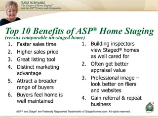 Top 10 Benefits of ASP ®  Home Staging  (versus comparable un-staged home) <ul><li>Faster sales time </li></ul><ul><li>Hig...