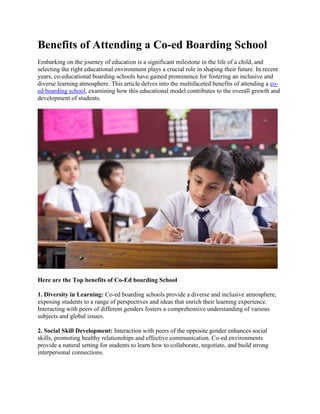 Benefits of Attending a Co-ed Boarding School
Embarking on the journey of education is a significant milestone in the life of a child, and
selecting the right educational environment plays a crucial role in shaping their future. In recent
years, co-educational boarding schools have gained prominence for fostering an inclusive and
diverse learning atmosphere. This article delves into the multifaceted benefits of attending a co-
ed boarding school, examining how this educational model contributes to the overall growth and
development of students.
Here are the Top benefits of Co-Ed boarding School
1. Diversity in Learning: Co-ed boarding schools provide a diverse and inclusive atmosphere,
exposing students to a range of perspectives and ideas that enrich their learning experience.
Interacting with peers of different genders fosters a comprehensive understanding of various
subjects and global issues.
2. Social Skill Development: Interaction with peers of the opposite gender enhances social
skills, promoting healthy relationships and effective communication. Co-ed environments
provide a natural setting for students to learn how to collaborate, negotiate, and build strong
interpersonal connections.
 