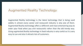 Augmented Reality Technology
Augmented Reality technology is the latest technology that is being used
widely in almost every sector and restaurant industry is also one of them.
Augmented Reality technology offers a different and most entertaining way to
order your food when you visit restaurants rather than the old trendy way.
Using augmented Reality technology in food industry is very useful as it is very
easy to use and also it attracts lots of customers.
 