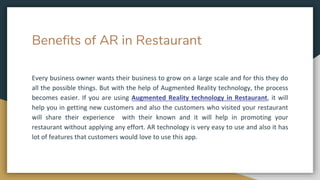 Benefits of AR in Restaurant
Every business owner wants their business to grow on a large scale and for this they do
all the possible things. But with the help of Augmented Reality technology, the process
becomes easier. If you are using Augmented Reality technology in Restaurant, it will
help you in getting new customers and also the customers who visited your restaurant
will share their experience with their known and it will help in promoting your
restaurant without applying any effort. AR technology is very easy to use and also it has
lot of features that customers would love to use this app.
 
