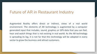Future of AR in Restaurant Industry
Augmented Reality offers direct or indirect, views of a real world
environment. The elements of AR technology is augmented by a computer
generated input that includes, sound, graphics or GPS data that you can feel,
hear and watch things that is not existing in real world. As the AR technology
is spreading its leg, it is not far that this technology will be adopted in every
sector to grow the business and attract customers.
 