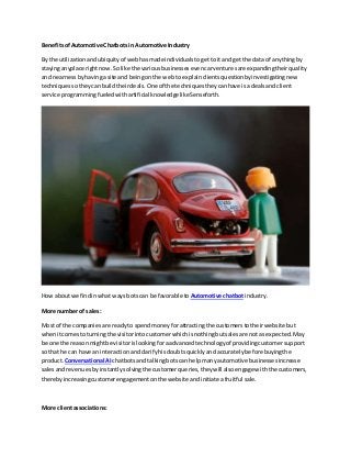 BenefitsofAutomotive Chatbots in Automotive Industry
By the utilizationandubiquityof webhasmade individualstogetto itand getthe data of anythingby
stayinganyplace rightnow.Solike the variousbusinessesevencarventuresare expandingtheirquality
and nearnessbyhavingasite and beingonthe webto explainclientsquestionbyinvestigatingnew
techniquessotheycanbuildtheirdeals.One of the techniquestheycanhave isa dealsandclient
service programmingfueledwithartificial knowledgelikeSenseforth.
How aboutwe findinwhat waysbotscan be favorable to Automotive chatbot industry.
More numberof sales:
Most of the companiesare readyto spendmoneyforattractingthe customerstotheirwebsite but
whenitcomesto turningthe visitorintocustomerwhichisnothingbutsalesare notas expected.May
be one the reasonmightbe visitorislookingforaadvancedtechnologyof providingcustomersupport
so that he can have an interactionandclarifyhisdoubtsquicklyand accuratelybefore buyingthe
product. Conversational AI chatbotsand talkingbotscan helpmanyautomotive businessesincrease
salesandrevenuesbyinstantlysolvingthe customerqueries,theywill alsoengagewiththe customers,
therebyincreasingcustomerengagementonthe website andinitiate afruitful sale.
More clientassociations:
 