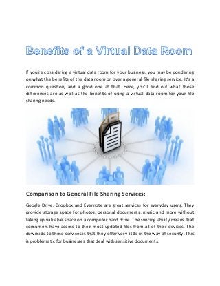 If you’re considering a virtual data room for your business, you may be pondering
on what the benefits of the data room or over a general file sharing service. It’s a
common question, and a good one at that. Here, you’ll find out what those
differences are as well as the benefits of using a virtual data room for your file
sharing needs.
Comparison to General File Sharing Services:
Google Drive, Dropbox and Evernote are great services for everyday users. They
provide storage space for photos, personal documents, music and more without
taking up valuable space on a computer hard drive. The syncing ability means that
consumers have access to their most updated files from all of their devices. The
downside to these services is that they offer very little in the way of security. This
is problematic for businesses that deal with sensitive documents.
 