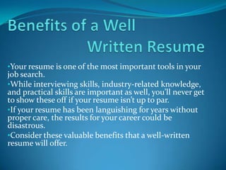 •Your resume is one of the most important tools in your
job search.
•While interviewing skills, industry-related knowledge,
and practical skills are important as well, you’ll never get
to show these off if your resume isn’t up to par.
•If your resume has been languishing for years without
proper care, the results for your career could be
disastrous.
•Consider these valuable benefits that a well-written
resume will offer.
 