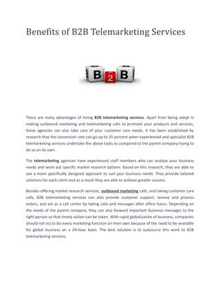 Benefits of B2B Telemarketing Services




There are many advantages of hiring B2B telemarketing services. Apart from being adept in
making outbound marketing and telemarketing calls to promote your products and services,
these agencies can also take care of your customer care needs. It has been established by
research that the conversion rate can go up to 35 percent when experienced and specialist B2B
telemarketing services undertake the above tasks as compared to the parent company trying to
do so on its own.

The telemarketing agencies have experienced staff members who can analyze your business
needs and work out specific market research options. Based on this research, they are able to
use a more specifically designed approach to suit your business needs. They provide tailored
solutions for each client and as a result they are able to achieve greater success.

Besides offering market research services, outbound marketing calls, and taking customer care
calls, B2B telemarketing services can also provide customer support, receive and process
orders, and act as a call center by taking calls and messages after office hours. Depending on
the needs of the parent company, they can also forward important business messages to the
right person so that timely action can be taken. With rapid globalization of business, companies
should not try to do every marketing function on their own because of the need to be available
for global business on a 24-hour basis. The best solution is to outsource this work to B2B
telemarketing services.
 