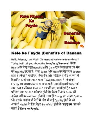 Kele ke Fayde |Benefits of Banana
Hello Friends, I am VipinDhimanand welcome to my blog।
Today I will tell you about the Benefits of Banana। के ला
Health के ललए बहुत Beneficial है। Daily एक के ला खाना तन-मन
को Healthy रखता है। के ला Sugar और Fibre का बेहतरीन Source
होता है। के ले में थाइलमन, लनयालिन और फॉललक एलिड के रूप में
लिटालमन A और B पयााप्त मात्रा में Availableहोता है। के ले को
Energy का अच्छा Source माना जाता है। िाथ ही इिमें Water की
मात्रा 64। 3 प्रलतशत, Protien 1। 3 प्रलतशत, काबोहाईडरेट 24। 7
प्रलतशत तथा Oil 8। 3 प्रलतशत होती है। के ला में अन्य Fruits की
अपेक्षा अलिक Nutitiosn होता है, िाथ ही Energy का अच्छा Option
भी। इिके अलािा भी के ले में और भी कई Qualityहोती है, जो
आपकी Health के ललए बेहद Beneficial होती हैं आइए हम आपको
बताते हैं Kele ke Fayde.
 