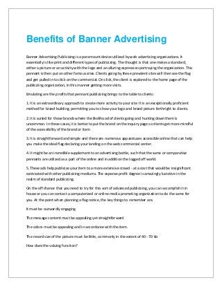 Benefits of Banner Advertising
Banner Advertising Publicizing is a paramount device utilized by web advertising organizations. It
essentially is like print and different types of publicizing. The thought is that one makes a standard,
either a picture or an activity with the logo and an alluring expression portraying the organization. This
pennant is then put on other famous sites. Clients going by these prevalent sites will then see the flag
and get pulled in to click on the commercial. On click, the client is explored to the home page of the
publicizing organization, in this manner getting more visits.
Emulating are the profits that pennant publicizing brings to the table to clients:
1. It is an extraordinary approach to create more activity to your site. It is an exceptionally proficient
method for brand building, permitting you to show your logo and brand picture forthright to clients.
2. It is suited for those brands where the likelihood of clients going and hunting down them is
uncommon. In these cases, it is better to put the brand on the inquiry page so clients get more mindful
of the accessibility of the brand or item.
3. It is straightforward and simple and there are numerous apparatuses accessible online that can help
you make the ideal flag declaring your landing on the web commercial center.
4. It might be an incredible supplement to an advertising battle, such that the same or comparative
pennants are utilized as a part of the online and in addition the logged off world.
5. These ads help publicize your item to a more extensive crowd - at a cost that would be insignificant
contrasted with other publicizing mediums. The expense profit degree is amazingly lucrative in the
realm of standard publicizing.
On the off chance that you need to try for this sort of advanced publicizing, you can accomplish it in
house or you can contact a computerized or online media promoting organization to do the same for
you. At the point when planning a flag notice, the key things to remember are.
It must be outwardly engaging
The message content must be appealing yet straightforward
The colors must be appealing and in accordance with the item.
The record size of the picture must be little, commonly in the extent of 40 - 70 kb
How does the valuing function?
 