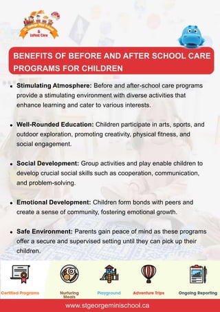 Stimulating Atmosphere: Before and after-school care programs
provide a stimulating environment with diverse activities that
enhance learning and cater to various interests.
Well-Rounded Education: Children participate in arts, sports, and
outdoor exploration, promoting creativity, physical fitness, and
social engagement.
Social Development: Group activities and play enable children to
develop crucial social skills such as cooperation, communication,
and problem-solving.
Emotional Development: Children form bonds with peers and
create a sense of community, fostering emotional growth.
Safe Environment: Parents gain peace of mind as these programs
offer a secure and supervised setting until they can pick up their
children.
www.stgeorgeminischool.ca
BENEFITS OF BEFORE AND AFTER SCHOOL CARE
PROGRAMS FOR CHILDREN
 