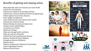Benefits of getting and staying active
Being physically active can improve your brain health
reduce the risk of disease
Improve your ability to do everyday activities.
Improve your memory and brain function (all age groups).
Protect against many chronic diseases.
Aid in weight management.
Lower blood pressure and improve heart health.
Improve your quality of sleep.
Reduce feelings of anxiety and depression.
Combat cancer-related fatigue.
It improves your fitness
Makes you stronger
Helps you manage health conditions
Helps you stay out of hospital
Protects You From Cardiovascular Disease
Reduces The Risk Of Type 2 Diabetes
Strengthens Muscles And Bones
Reduces Stress
Effective Treatment For Depression And Anxiety
Lowers High Blood Pressure
Reduces Risk Of Cancer
 