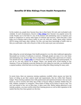 Benefits Of Bike Ridings From Health Perspective




In this modern era, people have become busy due to their hectic life style and overloaded work
schedule. In such circumstances, bicycle or bike ridings have become very popular across the
world. Peoples use to feel that it’s one of the funniest and entertaining ways to maintain your
health in comparison to various other kinds of workouts and exercises. Apart from that, it also
helps you in sharing roads in heavy traffic in your city with cars, trucks, sports utility vehicles
(SUVs) along with many other vehicles. For this, you must have knowledge of traffic rules so
that you could make a ride with a bicycle or bike on the road as per your convenience.




Bike riding has several advantages from health perspective over the other traditional approaches
that people use in terms of workouts or exercises. Although, people can enjoy it in a very funny
and entertaining way, however they have to learn basics of riding under supervision of a trainer.
You should never try to ride a bike or a bicycle on the road without getting trained properly. If
you do so, you may always be in danger. Hence, you should never avoid training in any
situations. If you are thinking to provide training for cycle riding for your kids, you should go for
a reputed academy which has been involving in providing bike riding training for many years.




In recent times, there are numerous training academies available where anyone can learn the
basics of riding as per their custom needs and requirements, that too within their financial
budget. These training academies have fully professional and experienced trainers who can teach
basics as well as security and safety tips of bike or bicycle riding to anybody whether they are
kids, children, teenagers or youngsters. These kinds of riding can be learnt in step by step. You
can’t get trained in one, two or three days, it takes some time. Before taking admission in any
training academy, you must confirm about their learning process as well as their reputation in the
market that they have been gained over the time.
 