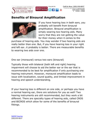 Benefits of Binaural Amplification
                         If you have hearing loss in both ears, you
                         probably will benefit from binaural
                         amplification. Binaural amplification is
                         simply wearing two hearing aids. Many
                         worry that they are not getting the value
                         for their money when it comes to the
purchase of hearing aids. You may wonder if two hearing aids are
really better than one. But, if you have hearing loss in your right
and left ear…it probably is better. There are measurable benefits
to wearing two aids over one.



One ear (monaural) versus two ears (binaural)

Typically those with bilateral (both left and right) hearing
impairment will choose to aid the better ear or the ear that is
recommended to be best for amplification if only purchasing one
hearing instrument. However, monaural amplification leads to
issue with localization, sound quality, and limited improvement in
hearing and speech understanding.



If your hearing loss is different on one side, or perhaps you have
a normal hearing ear, there are solutions for you as well! Two
hearing instruments are still recommended, but they work a bit
different. There are specialty types of hearing aids, called CROS
and BICROS which allow for some of the benefits of binaural
fittings.




SWENT Hearing
(505) 819-0617
 