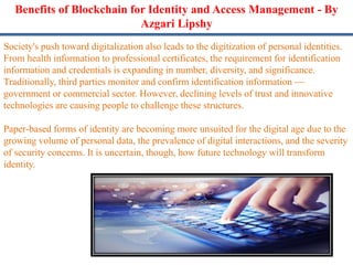 Benefits of Blockchain for Identity and Access Management - By
Azgari Lipshy
Society's push toward digitalization also leads to the digitization of personal identities.
From health information to professional certificates, the requirement for identification
information and credentials is expanding in number, diversity, and significance.
Traditionally, third parties monitor and confirm identification information —
government or commercial sector. However, declining levels of trust and innovative
technologies are causing people to challenge these structures.
Paper-based forms of identity are becoming more unsuited for the digital age due to the
growing volume of personal data, the prevalence of digital interactions, and the severity
of security concerns. It is uncertain, though, how future technology will transform
identity.
 