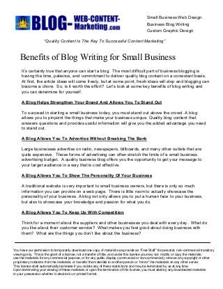 Small Business Web Design 
Business Blog Writing 
Custom Graphic Design 
“Quality Content Is The Key To Successful Content Marketing” 
Benefits of Blog Writing for Small Business 
It’s certainly true that anyone can start a blog.  The most difficult part of business blogging is 
having the time, patience, and commitment to deliver quality blog content on a consistent basis. 
At first, the article ideas will come freely, but at some point, fresh ideas will stop and blogging can 
become a chore.  So, is it worth the effort?  Let’s look at some key benefits of blog writing and 
you can determine for yourself. 
A Blog Helps Strengthen Your Brand And Allows You To Stand Out 
To succeed in starting a small business today, you must stand out above the crowd. A blog 
allows you to pinpoint the things that make your business unique. Quality blog content that 
answers questions and provides useful information will give you the added advantage you need 
to stand out. 
A Blog Allows You To Advertise Without Breaking The Bank 
Large businesses advertise on radio, newspapers, billboards, and many other outlets that are 
quite expensive.  These forms of advertising can often stretch the limits of a small business 
advertising budget.  A quality business blog offers you the opportunity to get your message to 
your target audience in a way that is cost effective. 
A Blog Allows You To Show The Personality Of Your Business 
A traditional website is very important to small business owners, but there is only so much 
information you can provide on a web page.  There is little room to actually showcase the 
personality of your business. A blog not only allows you to put a human face to your business, 
but also to showcase your knowledge and passion for what you do. 
A Blog Allows You To Keep Up With Competition 
Think for a moment about the suppliers and other businesses you deal with every day.  What do 
you like about their customer service?  What makes you feel good about doing business with 
them?  What are the things you don’t like about the business? 
You have our permission to temporarily download one copy of materials we provide as “Free Stuff” for personal, non­commercial transitory 
viewing only.  This is the grant of a license, not a transfer of title, and under this license you may not: modify or copy the materials; 
use the materials for any commercial purpose, or for any public display (commercial or non­commercial); remove any copyright or other 
proprietary notations from the materials; or transfer the materials to another person or “mirror” the materials on any other server. 
This license shall automatically terminate if you violate any of these restrictions and may be terminated by us at any time. 
Upon terminating your viewing of these materials or upon the termination of this license, you must destroy any downloaded materials 
in your possession whether in electronic or printed format.
 