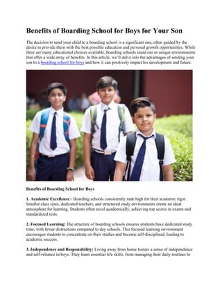 Benefits of Boarding School for Boys for Your Son
The decision to send your child to a boarding school is a significant one, often guided by the
desire to provide them with the best possible education and personal growth opportunities. While
there are many educational choices available, boarding schools stand out as unique environments
that offer a wide array of benefits. In this article, we’ll delve into the advantages of sending your
son to a boarding school for boys and how it can positively impact his development and future.
Benefits of Boarding School for Boys
1. Academic Excellence:- Boarding schools consistently rank high for their academic rigor.
Smaller class sizes, dedicated teachers, and structured study environments create an ideal
atmosphere for learning. Students often excel academically, achieving top scores in exams and
standardized tests.
2. Focused Learning: The structure of boarding schools ensures students have dedicated study
time, with fewer distractions compared to day schools. This focused learning environment
encourages students to concentrate on their studies and become self-disciplined, leading to
academic success.
3. Independence and Responsibility: Living away from home fosters a sense of independence
and self-reliance in boys. They learn essential life skills, from managing their daily routines to
 